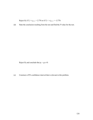 Reject H0 if T0 > tα/2,n-1 = 2.776 or if T0 < −tα/2,n-1 = −2.776

(d)   State the conclusion resulting from the test and find the P-value for the test.




      Reject H0 and conclude that µ1 − µ2 ≠ 0.




(e)   Construct a 95% confidence interval that is relevant to this problem.




                                                                                        124
 
