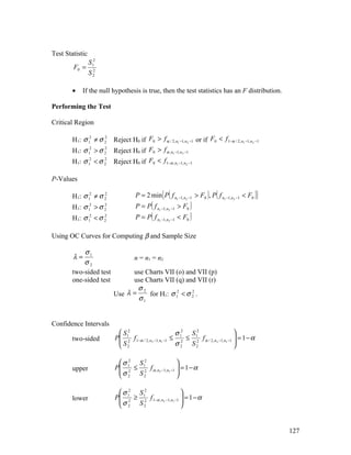 Test Statistic
                 S 12
        F0 =      2
                 S2

        •   If the null hypothesis is true, then the test statistics has an F distribution.

Performing the Test

Critical Region

        H1: σ 12 ≠ σ 2 Reject H0 if F0 > f α / 2, n1 −1, n2 −1 or if F0 < f 1−α / 2, n1 −1,n2 −1
                     2


        H1: σ 12 > σ 2 Reject H0 if F0 > f α , n1 −1, n2 −1
                     2


        H1: σ 12 < σ 2
                     2
                           Reject H0 if F0 < f 1−α , n1 −1,n2 −1

P-Values

        H1: σ 12 ≠ σ 2
                     2
                                                    { (                   ) (
                                      P = 2 min P f n1 −1, n2 −1 > F0 , P f n1 −1,n2 −1 < F0         )}
        H1: σ 12 > σ 2
                     2
                                           (
                                      P = P f n1 −1, n2 −1 > F0    )
        H1: σ 12 < σ 2
                     2
                                      P = P( f   n1 −1, n2 −1   <F )
                                                                  0



Using OC Curves for Computing β and Sample Size

            σ1
        λ=                           n = n1 = n2
            σ2
        two-sided test           use Charts VII (o) and VII (p)
        one-sided test           use Charts VII (q) and VII (r)
                                   σ2
                           Use λ =    for H1: σ 12 < σ 2 .
                                                       2
                                   σ1


Confidence Intervals
                             S2                           σ 2 S2                        
        two-sided           P 12 f 1−α / 2, n2 −1, n1 −1 ≤ 12 ≤ 12 f α / 2, n2 −1,n1 −1  = 1 − α
                             S                                                          
                              2                           σ 2 S2                        

                             σ 2 S 2                     
        upper               P 12 ≤ 12 f α , n2 −1, n1 −1  = 1 − α
                             σ                           
                              2 S2                       

                             σ 2 S 2                       
        lower               P 12 ≥ 12 f 1−α , n2 −1, n1 −1  = 1 − α
                             σ                             
                              2 S2                         


                                                                                                          127
 