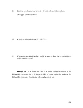 (e)    Construct a confidence interval on σ1 / σ2 that is relevant to this problem.

       99% upper confidence interval




(f)    What is the power of this test if σ1 = 0.25σ2?




(g)    What sample size should we have used if we want the Type II error probability to
       be 0.1 when σ1 = 0.2σ2?




       Example 7.8 Let X1 denote the GPA of a female engineering student at the
Philadelphia University, and let X2 denote the GPA of a male engineering student at the
Philadelphia University. Consider the following hypothesis test.




                                                                                      129
 