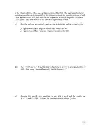 of the citizens of these cities oppose the provisions of the bill. The legislature has hired
an independent firm to determine if, in fact, the proportion is the same for citizens of both
cities. Other sources have indicated that the proportion is actually larger for citizens of
Los Angeles. The firm intends to use a level of significance of 0.05.

(a)    State the null and alternative hypotheses, the test statistic and the critical region.

       p1 = proportion of Los Angeles citizens who oppose the bill
       p2 = proportion of San Francisco citizens who oppose the bill




(b)    If p1 = 0.85 and p2 = 0.75, the firm wishes to have a Type II error probability of
       0.10. How many citizens of each city should they survey?




(c)    Suppose the sample size identified in part (b) is used and the results are
       X1 = 228 and X2 = 211. Evaluate the results of the test using a P-value.




                                                                                           133
 