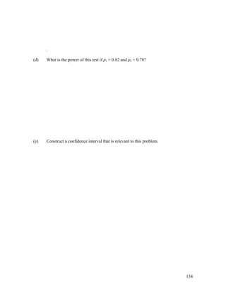 .

(d)   What is the power of this test if p1 = 0.82 and p2 = 0.78?




(e)   Construct a confidence interval that is relevant to this problem.




                                                                          134
 
