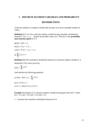 2      DISCRETE RANDOM VARIABLES AND PROBABILITY

                                        DISTRIBUTIONS

A discrete random is a random variable that can take on at most countable number of
values.

Definition 2.1 Let X be a discrete random variable having cumulative distribution
function F. Let x1, x2 , ... denote the possible values of X. Then f(x) is the probability
mass function (pmf) of X, if

a) f(x) = P(X = x)
b) f(xj) > 0, j = 1, 2, …
c) f(x) = 0, if x = xj, j = 1, 2,
     ∞

d)   ∑ f (x ) = 1
     j =1
                j



Definition 2.2 The cumulative distribution function of a discrete random variable X, is
denoted by F(X), and is given by

F(X) =       ∑ f ( x)
             xj ≤x


And satisfies the following properties

a) F(X) = P(X ≤ x) =     ∑ f (x )
                         xj ≤x
                                    j



b) 0 ≤ F( X ) ≤ 1
c) if x ≤ y then F( X ) ≤ F( Y )


Example 2.1 Suppose X is a discrete random variable having pmf f and cmf F, where
f(1) = 0.1, f(2) = 0.4, f(3) = 0.2, f(4) = 0.3.

1. Construct the cumulative distribution function of X.




                                                                                             15
 
