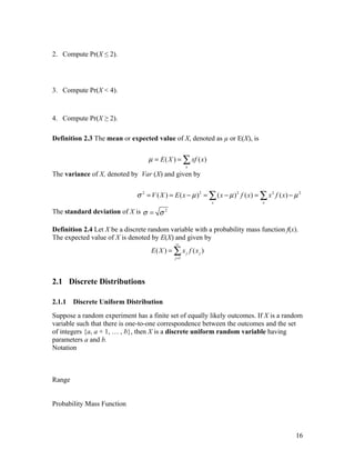 2. Compute Pr(X ≤ 2).




3. Compute Pr(X < 4).



4. Compute Pr(X ≥ 2).

Definition 2.3 The mean or expected value of X, denoted as µ or E(X), is


                                   µ = E ( X ) = ∑ xf ( x)
                                                     x
The variance of X, denoted by Var (X) and given by


                              σ 2 = V ( X ) = E ( x − µ )2 = ∑ ( x − µ )2 f ( x) = ∑ x 2 f ( x) − µ 2
                                                               x                    x

The standard deviation of X is σ = σ 2

Definition 2.4 Let X be a discrete random variable with a probability mass function f(x).
The expected value of X is denoted by E(X) and given by
                                               ∞
                                    E( X ) = ∑ x j f ( x j )
                                              j =1




2.1 Discrete Distributions

2.1.1   Discrete Uniform Distribution
Suppose a random experiment has a finite set of equally likely outcomes. If X is a random
variable such that there is one-to-one correspondence between the outcomes and the set
of integers {a, a + 1, … , b}, then X is a discrete uniform random variable having
parameters a and b.
Notation



Range


Probability Mass Function



                                                                                                  16
 
