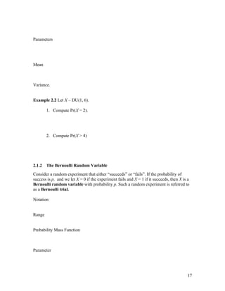 Parameters




Mean



Variance.


Example 2.2 Let X ~ DU(1, 6).

        1. Compute Pr(X = 2).




        2. Compute Pr(X > 4)




2.1.2   The Bernoulli Random Variable
Consider a random experiment that either “succeeds” or “fails”. If the probability of
success is p, and we let X = 0 if the experiment fails and X = 1 if it succeeds, then X is a
Bernoulli random variable with probability p. Such a random experiment is referred to
as a Bernoulli trial.

Notation


Range


Probability Mass Function



Parameter




                                                                                          17
 