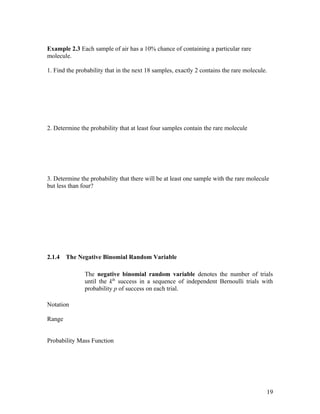 Example 2.3 Each sample of air has a 10% chance of containing a particular rare
molecule.

1. Find the probability that in the next 18 samples, exactly 2 contains the rare molecule.




2. Determine the probability that at least four samples contain the rare molecule




3. Determine the probability that there will be at least one sample with the rare molecule
but less than four?




2.1.4   The Negative Binomial Random Variable

               The negative binomial random variable denotes the number of trials
               until the kth success in a sequence of independent Bernoulli trials with
               probability p of success on each trial.

Notation

Range


Probability Mass Function




                                                                                         19
 