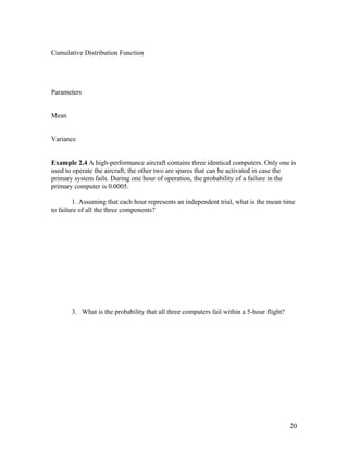 Cumulative Distribution Function




Parameters


Mean


Variance


Example 2.4 A high-performance aircraft contains three identical computers. Only one is
used to operate the aircraft; the other two are spares that can be activated in case the
primary system fails. During one hour of operation, the probability of a failure in the
primary computer is 0.0005.

        1. Assuming that each hour represents an independent trial, what is the mean time
to failure of all the three components?




       3. What is the probability that all three computers fail within a 5-hour flight?




                                                                                          20
 
