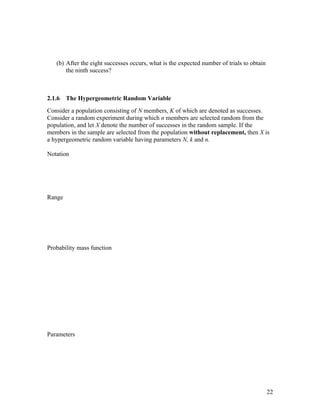 (b) After the eight successes occurs, what is the expected number of trials to obtain
       the ninth success?



2.1.6   The Hypergeometric Random Variable
Consider a population consisting of N members, K of which are denoted as successes.
Consider a random experiment during which n members are selected random from the
population, and let X denote the number of successes in the random sample. If the
members in the sample are selected from the population without replacement, then X is
a hypergeometric random variable having parameters N, k and n.

Notation




Range




Probability mass function




Parameters




                                                                                           22
 
