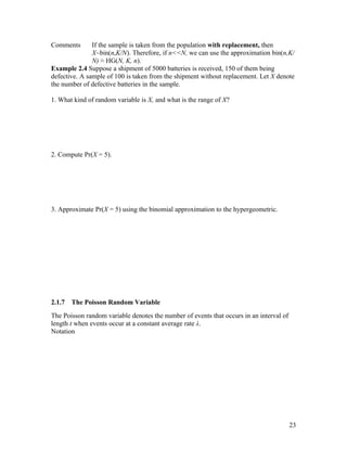 Comments       If the sample is taken from the population with replacement, then
               X~bin(n,K/N). Therefore, if n<<N, we can use the approximation bin(n,K/
               N) ≈ HG(N, K, n).
Example 2.4 Suppose a shipment of 5000 batteries is received, 150 of them being
defective. A sample of 100 is taken from the shipment without replacement. Let X denote
the number of defective batteries in the sample.

1. What kind of random variable is X, and what is the range of X?




2. Compute Pr(X = 5).




3. Approximate Pr(X = 5) using the binomial approximation to the hypergeometric.




2.1.7   The Poisson Random Variable
The Poisson random variable denotes the number of events that occurs in an interval of
length t when events occur at a constant average rate λ.
Notation




                                                                                         23
 