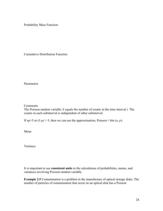Probability Mass Function




Cumulative Distribution Function




Parameters




Comments
The Poisson random variable X equals the number of counts in the time interval t. The
counts in each subinterval is independent of other subinterval.

If np>5 or (1-p) > 5, then we can use the approximation, Poisson ≈ bin (n, p).


Mean



Variance




It is important to use consistent units in the calculations of probabilities, means, and
variances involving Poisson random variable.

Example 2.5 Contamination is a problem in the manufacture of optical storage disks. The
number of particles of contamination that occur on an optical disk has a Poisson




                                                                                           24
 