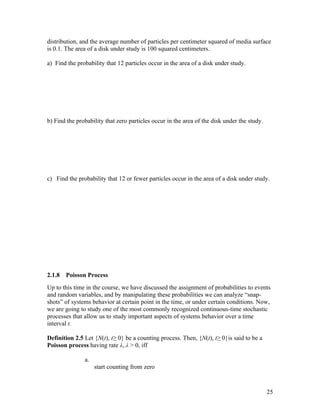 distribution, and the average number of particles per centimeter squared of media surface
is 0.1. The area of a disk under study is 100 squared centimeters.

a) Find the probability that 12 particles occur in the area of a disk under study.




b) Find the probability that zero particles occur in the area of the disk under the study.




c) Find the probability that 12 or fewer particles occur in the area of a disk under study.




2.1.8   Poisson Process
Up to this time in the course, we have discussed the assignment of probabilities to events
and random variables, and by manipulating these probabilities we can analyze “snap-
shots” of systems behavior at certain point in the time, or under certain conditions. Now,
we are going to study one of the most commonly recognized continuous-time stochastic
processes that allow us to study important aspects of systems behavior over a time
interval t.

Definition 2.5 Let {N(t), t≥ 0} be a counting process. Then, {N(t), t≥ 0}is said to be a
Poisson process having rate λ, λ > 0, iff

               a.
                    start counting from zero



                                                                                             25
 