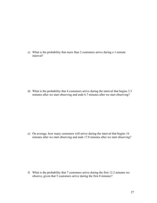 c) What is the probability that more than 2 customers arrive during a 1-minute
   interval?




d) What is the probability that 4 customers arrive during the interval that begins 3.3
   minutes after we start observing and ends 6.7 minutes after we start observing?




e) On average, how many customers will arrive during the interval that begins 16
   minutes after we start observing and ends 17.8 minutes after we start observing?




f) What is the probability that 7 customers arrive during the first 12.2 minutes we
   observe, given that 5 customers arrive during the first 8 minutes?




                                                                                      27
 