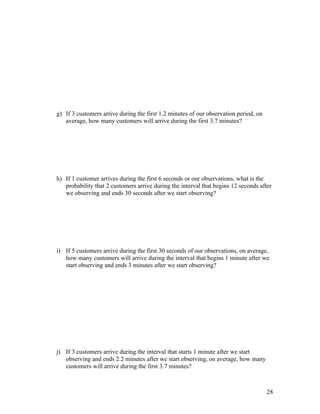 g) If 3 customers arrive during the first 1.2 minutes of our observation period, on
   average, how many customers will arrive during the first 3.7 minutes?




h) If 1 customer arrives during the first 6 seconds or our observations, what is the
   probability that 2 customers arrive during the interval that begins 12 seconds after
   we observing and ends 30 seconds after we start observing?




i) If 5 customers arrive during the first 30 seconds of our observations, on average,
   how many customers will arrive during the interval that begins 1 minute after we
   start observing and ends 3 minutes after we start observing?




j) If 3 customers arrive during the interval that starts 1 minute after we start
   observing and ends 2.2 minutes after we start observing, on average, how many
   customers will arrive during the first 3.7 minutes?



                                                                                      28
 