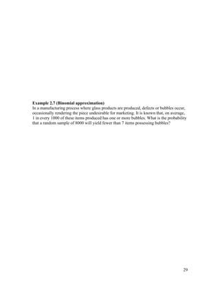 Example 2.7 (Binomial approximation)
In a manufacturing process where glass products are produced, defects or bubbles occur,
occasionally rendering the piece undesirable for marketing. It is known that, on average,
1 in every 1000 of these items produced has one or more bubbles. What is the probability
that a random sample of 8000 will yield fewer than 7 items possessing bubbles?




                                                                                       29
 