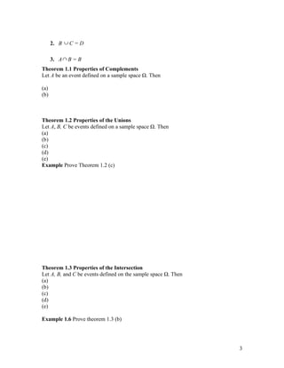2. B ∪ C = D

      3. A ∩ B = B
Theorem 1.1 Properties of Complements
Let A be an event defined on a sample space Ω. Then

(a)
(b)



Theorem 1.2 Properties of the Unions
Let A, B, C be events defined on a sample space Ω. Then
(a)
(b)
(c)
(d)
(e)
Example Prove Theorem 1.2 (c)




Theorem 1.3 Properties of the Intersection
Let A, B, and C be events defined on the sample space Ω. Then
(a)
(b)
(c)
(d)
(e)

Example 1.6 Prove theorem 1.3 (b)




                                                                3
 