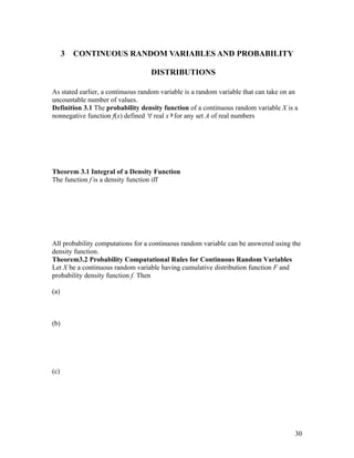 3   CONTINUOUS RANDOM VARIABLES AND PROBABILITY

                                   DISTRIBUTIONS

As stated earlier, a continuous random variable is a random variable that can take on an
uncountable number of values.
Definition 3.1 The probability density function of a continuous random variable X is a
nonnegative function f(x) defined ∀ real x ∋ for any set A of real numbers




Theorem 3.1 Integral of a Density Function
The function f is a density function iff




All probability computations for a continuous random variable can be answered using the
density function.
Theorem3.2 Probability Computational Rules for Continuous Random Variables
Let X be a continuous random variable having cumulative distribution function F and
probability density function f. Then

(a)



(b)




(c)




                                                                                       30
 