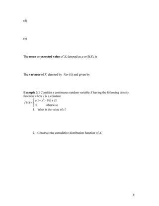(d)




(e)




The mean or expected value of X, denoted as µ or E(X), is




The variance of X, denoted by Var (X) and given by




Example 3.1 Consider a continuous random variable X having the following density
function where c is a constant
           c(1 − x 2 ) 0 ≤ x ≤ 1
 f ( x) = 
          0           otherwise
          1. What is the value of c?




       2. Construct the cumulative distribution function of X.




                                                                                   31
 