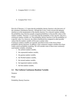 3. Compute Pr(0.2< X ≤ 0.8) =




        4. Compute Pr(X >0.5) =




Part (d) of Theorem 1.3.2 states that the probability density function is the derivative of
the cumulative distribution function. Altough this is true, it does not provide adequate
intuition as to the interpretation of the density function. For a discrete random variable,
the probability mass function actually assigned probabilities to the possible values of the
random variables. Theorem 1.3.2 (b) states that the probability of any specific value for a
continuous random variable is 0. The probability density function is not the probability of
a specific value. It is, however, the relative likelihood ((as compared to other possible
values) that the random variable will be near a certain value.
Continuous random variables are typically specified in terms of the form of their
probability density functions. In addition, some continuous random variables have been
widely-used in probability modeling. We will consider some of these more commonly-
used random variables, including:
        1. the uniform random variable,
        2. the exponential random variable,
        3. the gamma random variable,
        4. the Weibull random variable,
        5. the normal random variable,
        6. the lognormal random variable,
        7. the beta random variable,

3.1 The Uniform Continuous Random Variable
Notation

Range

Probability Density Function




                                                                                        32
 