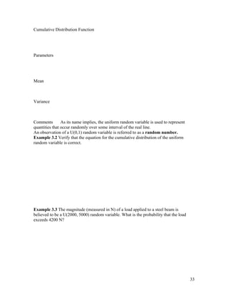 Cumulative Distribution Function




Parameters




Mean



Variance



Comments        As its name implies, the uniform random variable is used to represent
quantities that occur randomly over some interval of the real line.
An observation of a U(0,1) random variable is referred to as a random number.
Example 3.2 Verify that the equation for the cumulative distribution of the uniform
random variable is correct.




Example 3.3 The magnitude (measured in N) of a load applied to a steel beam is
believed to be a U(2000, 5000) random variable. What is the probability that the load
exceeds 4200 N?




                                                                                        33
 