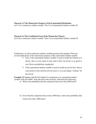 Theorem 3.3 The Memoryless Property of the Exponential Distribution
Let X be a continuous random variable. The X is an exponential random variable iff




Theorem 3.4 The Conditional Form of the Memoryless Prperty
Let X be a continuous random variable. Then X is an exponential random variable iff




Furthermore, no other continuous random variable possesses this property.There are
several implications of the memoryless property of the exponential random variable.
            First, if the exponential random variable is used to model the lifetime of a
               device, then at every point in time until it fails, the device is as good as
               new (from a probabilistic standpoint).
              If the exponential random variable is used to model an arrival time, then at
               every point in time until the arrival occurs, it is as just began “waiting” for
               the arrival.
Example 3.5 Suppose that the life length of a component is an exponential random
variable with rate 0.0001. Note that time units are hours. Determine the following.
        a) What is the probability that the component lasts more than 2000 hours?




       b) Given that the component lasts at least 1000 hours, what is the probability that
           it lasts more than 2000 hours?




                                                                                           36
 