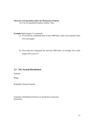 Theorem 3.5 Expectation under the Memoryless Property
      Let X be an exponential random variable. Then




Example 3.6 (Example 3.5 continued)
     a) Given that the component lasts at least 1000 hours, what is the expected value
           of its life length?




        b) Given that the component has survived 1000 hours, on average, how much
           longer will it survive?




3.3 The Normal Distribution
Notation

Range


Probability Density Function




Cumulative Distribution Function no closed form expression
Parameters




                                                                                   37
 