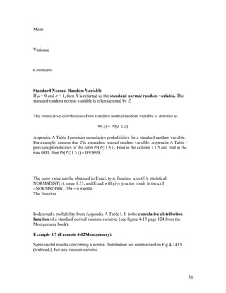 Mean



Variance



Comments



Standard Normal Random Variable
If µ = 0 and σ = 1, then X is referred as the standard normal random variable. The
standard random normal variable is often denoted by Z.


The cumulative distribution of the standard normal random variable is denoted as

                                     Φ ( z ) = Pr( Z ≤ z )

Appendix A Table I provides cumulative probabilities for a standard random variable.
For example, assume that Z is a standard normal random variable. Appendix A Table I
provides probabilities of the form Pr(Z≤ 1.53). Find in the column z 1.5 and find in the
row 0.03, then Pr(Z≤ 1.53) = 0.93699.




The same value can be obtained in Excel, type function icon (fx), statistical,
NORMSDIST(z), enter 1.53, and Excel will give you the result in the cell
=NORMSDIST(1.53) = 0.936992
The function



Is denoted a probability from Appendix A Table I. It is the cumulative distribution
function of a standard normal random variable. (see figure 4-13 page 124 from the
Montgomery book).

Example 3.7 (Example 4-12Montgomery)

Some useful results concerning a normal distribution are summarized in Fig 4-1413.
(textbook). For any random variable




                                                                                           38
 