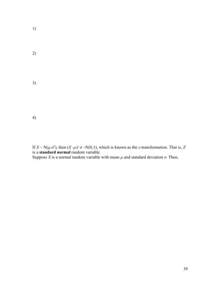 1)




2)




3)




4)




If X ~ N(µ,σ2), then (X -µ)/ σ ~N(0,1), which is known as the z-transformation. That is, Z
is a standard normal random variable.
Suppose X is a normal random variable with mean µ and standard deviation σ. Then,




                                                                                        39
 
