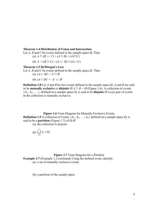 Theorem 1.4 Distribution of Union and Intersection
Let A, B and C be events defined in the sample space Ω. Then
       (a) A ∩ (B ∪ C) = (A ∩ B) ∪ (A∩C)
       (b) A ∪ (B ∩ C) = (A ∪ B) ∩ (A ∪ C)
Theorem 1.5 DeMorgan’s Law
Let A, B and C be events defined in the sample space Ω. Then
       (a) (A ∪ B)c = Ac ∩ Bc
       (b) (A ∩ B) c = Ac ∪ Bc
Definition 1.8 Let A and B be two events defined in the sample space Ω. A and B are said
to be mutually exclusive or disjoint iff A ∩ B = Ø (Figure 1.6). A collection of events
{A1, A2, … }, defined on a sample space Ω, is said to be disjoint iff every pair of events
in the collection is mutually exclusive.




                 Figure 1.6 Venn Diagram for Mutually Exclusive Events
Definition 1.9 A collection of events {A1, A2, …, An} defined on a sample space Ω, is
said to be a partition (Figure 1.7) of Ω iff
        (a) the collection is disjoint
             n

       (b)   UA     j   =Ω
             j =1




                      Figure 1.7 Venn Diagram for a Partition
Example 1.7 (Example 1.2 continued) Using the defined event, identify:
     (a) a set of mutually exclusive events



       (b) a partition of the sample space




                                                                                         4
 