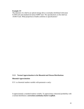 Example 3.9
The diameter of a shaft in an optical storage drive is normally distributed with mean
0.2508 inch and standard deviation 0.0005 inch. The specifications on the shaft are
±0.0015 inch. What proportion of shafts conforms to specifications?




3.3.1   Normal Approximation to the Binomial and Poisson Distributions
Binomial Approximation

If X is a binomial random variable with parameter n and p




Is approximately a standard random variable. To approximate a binomial probability with
a normal distribution a correction (continuity) factor is apllied.



                                                                                        41
 