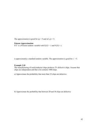 The approximation is good for np > 5 and n(1-p) > 5.

Poisson Approximation
If X is a Poisson random variable with E(X) = λ and V(X) = λ,




is approximately a standard random variable. The approximation is good for λ > 5.


Example 3.10
The manufacturing of semiconductor chips produces 2% defective chips. Assume that
chips are independent and that a lot contains 1000 chips.

a) Approximate the probability that more than 25 chips are defective.




b) Approximate the probability that between 20 and 30 chips are defective




                                                                                    42
 