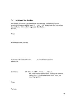 3.4 Lognormal Distribution
Variables in the system sometimes follow an exponential relationship, where the
exponent is a random variable, say W, X = exp(W). If W has a normal distribution then
the distribution of X is called a lognormal distribution.
Notation


Range




Probability density function




Cumulative Distribution Function          no closed form expression
Parameters




Comments              If Y ~ N(µ, σ2) and X = eY, then X ~ LN((µ, σ2)
                              The lognormal random variable is often used to represent
                              elapsed times, especially equipment repair times, and
                              material properties.


Mean



Variance


                                                                                         43
 