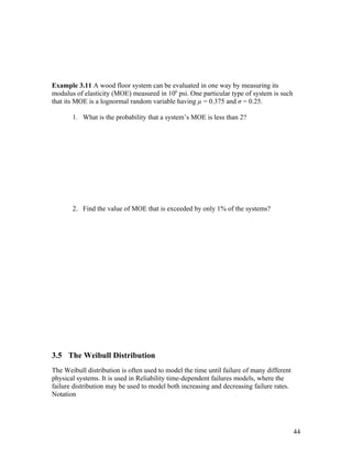 Example 3.11 A wood floor system can be evaluated in one way by measuring its
modulus of elasticity (MOE) measured in 106 psi. One particular type of system is such
that its MOE is a lognormal random variable having µ = 0.375 and σ = 0.25.

       1. What is the probability that a system’s MOE is less than 2?




       2. Find the value of MOE that is exceeded by only 1% of the systems?




3.5 The Weibull Distribution
The Weibull distribution is often used to model the time until failure of many different
physical systems. It is used in Reliability time-dependent failures models, where the
failure distribution may be used to model both increasing and decreasing failure rates.
Notation




                                                                                           44
 