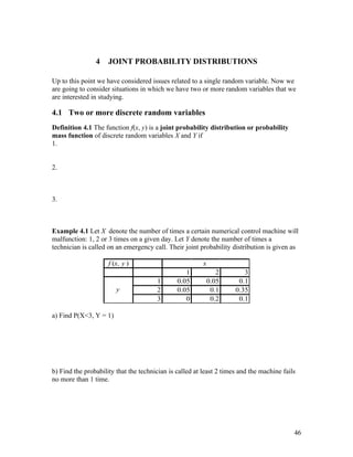 4    JOINT PROBABILITY DISTRIBUTIONS

Up to this point we have considered issues related to a single random variable. Now we
are going to consider situations in which we have two or more random variables that we
are interested in studying.

4.1 Two or more discrete random variables
Definition 4.1 The function f(x, y) is a joint probability distribution or probability
mass function of discrete random variables X and Y if
1.


2.



3.



Example 4.1 Let X denote the number of times a certain numerical control machine will
malfunction: 1, 2 or 3 times on a given day. Let Y denote the number of times a
technician is called on an emergency call. Their joint probability distribution is given as

                     f (x, y )                           x
                                                  1             2       3
                                       1       0.05          0.05     0.1
                        y              2       0.05           0.1    0.35
                                       3          0           0.2     0.1

a) Find P(X<3, Y = 1)




b) Find the probability that the technician is called at least 2 times and the machine fails
no more than 1 time.




                                                                                           46
 
