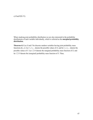 c) Find P(X>Y)




When studying joint probability distribution we are also interested in the probability
distributions of each variable individually, which is referred as the marginal probability
distribution.

Theorem 4.1 Let X and Y be discrete random variables having joint probability mass
functions f(x, y). Let x1 , x2 ,... denote the possible values of X, and let y1 , y2 ,... denote the
possible values of Y. Let f x ( x) denote the marginal probability mass function of X, and
let f y ( y ) denote the (marginal) probability mass function of Y. Then,




                                                                                                   47
 