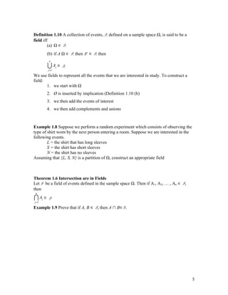 Definition 1.10 A collection of events, F, defined on a sample space Ω, is said to be a
field iff
         (a) Ω ∈ F,
           (b) if A Ω ∈ F, then Ac ∈ F, then
            n

           U A ∈ F,
           j =1
                  j


We use fields to represent all the events that we are interested in study. To construct a
field:
       1. we start with Ω
           2. Ø is inserted by implication (Definition 1.10 (b)
           3. we then add the events of interest
           4. we then add complements and unions



Example 1.8 Suppose we perform a random experiment which consists of observing the
type of shirt worn by the next person entering a room. Suppose we are interested in the
following events.
        L = the shirt that has long sleeves
        S = the shirt has short sleeves
        N = the shirt has no sleeves
Assuming that {L, S, N} is a partition of Ω, construct an appropriate field



Theorem 1.6 Intersection are in Fields
Let F be a field of events defined in the sample space Ω. Then if A1, A2, … , An ∈ F,
then
 n

IA ∈ F
j =1
       j


Example 1.9 Prove that if A, B ∈ F, then A ∩ B ∈ F.




                                                                                            5
 