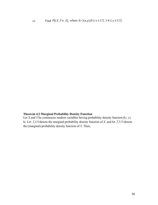 c)         Find P[( X , Y ∈ A], where A={(x,y),|0 ≤ x ≤ 1/2, 1/4 ≤ y ≤ 1/2}




Theorem 4.2 Marginal Probability Density Function
Let X and Y be continuous random variables having probability density function f(x, y).
le. Let f x ( x) denote the marginal probability density function of X, and let f y ( y ) denote
the (marginal) probability density function of Y. Then,




                                                                                               50
 