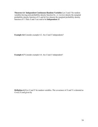 Theorem 4.6 Independent Continuous Random Variables Let X and Y be random
variables having joint probability density function f(x, y). Let fx(x) denote the marginal
probability density function of X, and let fy(y) denote the marginal probability density
function of Y. Then X and Y are said to be independent iff




Example 4.6 Consider example 4.2. Are X and Y independents?




Example 4.7 Consider example 4.4. Are X and Y independent?




Definition 4.3 Let X and Y be random variables. The covariance of X and Y is denoted as
Cov(X,Y) and given by




                                                                                             54
 