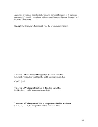 A positive covariance indicates that X tends to increase (decrease) as Y increases
(decreases). A negative covariance indicates that X tends to decrease (increase) as Y
increases (decreases).


Example 4.8 Example 4.2 continued. Find the covariance of X and Y.




Theorem 4.7 Covariance of Independent Random Variables
Let X and Y be random variables. If X and Y are independent, then

Cov(X, Y) = 0.


Theorem 4.8 Variance of the Sum of Random Variables
Let X1, X2, … , XN be random variables. Then




Theorem 4.9 Variance of the Sum of Independent Random Variables
Let X1, X2, … , XN be independent random variables. Then




                                                                                        55
 