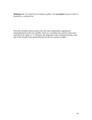Definition 4.4 Let X and Y be two random variables. The correlation between X and Y is
denoted by ρxy and given by




Note that correlation and covariance have the same interpretation regarding the
relationship between the two variables. However, correlation does not have units and is
restricted to the range (-1, 1). Therefore, the magnitude of the correlation provides some
idea of the strength of the relationship between the two random variables.




                                                                                         56
 