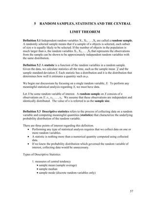 5    RANDOM SAMPLES, STATISTICS AND THE CENTRAL

                                        LIMIT THEOREM

Definition 5.1 Independent random variables X1, X2, … ,Xn are called a random sample.
A randomly selected sample means that if a sample of n objects is selected, each subset
of size n is equally likely to be selected. If the number of objects in the population is
much larger than n, the random variables X1, X2, … ,Xn that represents the observations
from the sample can be shown to be approximately independent random variables with
the same distribution.

Definition 5.2 A statistic is a function of the random variables in a random sample.
Given the data, we calculate statistics all the time, such as the sample mean X and the
sample standard deviation S. Each statistic has a distribution and it is the distribution that
determines how well it estimates a quantity such as μ.

We begin our discussions by focusing on a single random variable, X. To perform any
meaningful statistical analysis regarding X, we must have data.

Let X be some random variable of interest. A random sample on X consists of n
observations on X: x1, x2, … , xn. We assume that these observations are independent and
identically distributed. The value of n is referred to as the sample size.


Definition 5.3 Descriptive statistics refers to the process of collecting data on a random
variable and computing meaningful quantities (statistics) that characterize the underlying
probability distribution of the random variable.

There are three points of interest regarding this definition.
   • Performing any type of statistical analysis requires that we collect data on one or
       more random variables.
   • A statistic is nothing more than a numerical quantity computed using collected
       data.
   • If we knew the probability distribution which governed the random variable of
       interest, collecting data would be unnecessary.

Types of Descriptive Statistics

       1. measures of central tendency
           • sample mean (sample average)
           • sample median
           • sample mode (discrete random variables only)




                                                                                            57
 