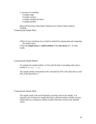 2. measures of variability
           • sample range
           • sample variance
           • sample standard deviation
           • sample quartiles

     Microsoft Excel has a Descriptive Statistics tool within its Data Analysis
     ToolPak.
Computing the Sample Mean




       • Most of your calculators have a built-in method for entering data and computing
          the sample mean.
       • Note the sample mean is a point estimate of the true mean of X. In other
       words,




Computing the Sample Median

       To compute the sample median, we first rank the data in ascending order and re-
       number it: x(1), x(2), …. , x(n).

       The sample median corresponds to the value that has 50% of the data above it and
       50% of the data below it.




Computing the Sample Mode

       The sample mode is the most frequently occurring value in the sample. It is
       typically only of interest in sample data from a discrete random variable, because
       sample data on a continuous random variable often does not have any repeated
       values.




                                                                                       58
 