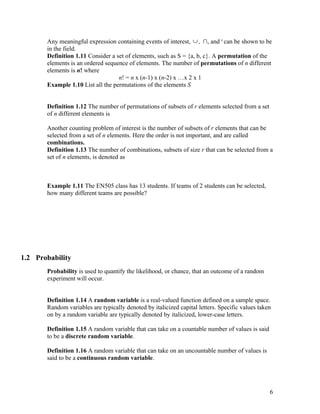 Any meaningful expression containing events of interest, ∪ , ∩, and c can be shown to be
       in the field.
       Definition 1.11 Consider a set of elements, such as S = {a, b, c}. A permutation of the
       elements is an ordered sequence of elements. The number of permutations of n different
       elements is n! where
                                   n! = n x (n-1) x (n-2) x …x 2 x 1
       Example 1.10 List all the permutations of the elements S


       Definition 1.12 The number of permutations of subsets of r elements selected from a set
       of n different elements is

       Another counting problem of interest is the number of subsets of r elements that can be
       selected from a set of n elements. Here the order is not important, and are called
       combinations.
       Definition 1.13 The number of combinations, subsets of size r that can be selected from a
       set of n elements, is denoted as



       Example 1.11 The EN505 class has 13 students. If teams of 2 students can be selected,
       how many different teams are possible?




1.2 Probability
       Probability is used to quantify the likelihood, or chance, that an outcome of a random
       experiment will occur.


       Definition 1.14 A random variable is a real-valued function defined on a sample space.
       Random variables are typically denoted by italicized capital letters. Specific values taken
       on by a random variable are typically denoted by italicized, lower-case letters.

       Definition 1.15 A random variable that can take on a countable number of values is said
       to be a discrete random variable.

       Definition 1.16 A random variable that can take on an uncountable number of values is
       said to be a continuous random variable.




                                                                                                 6
 