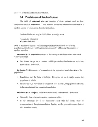 as n→∞, is the standard normal distribution.

       5.1    Populations and Random Samples
       The field of statistical inference consists of those methods used to draw
conclusions about a population. These methods utilize the information contained in a
random sample of observations from the population.


       Statistical inference may be divided into two major areas:

       • parameter estimation
       • hypothesis testing

Both of these areas require a random sample of observations from one or more
populations, therefore, we will begin our discussions by addressing the concepts of
random sampling.

   Definition 5.4 A population consists of the totality of the observations with which
we are concerned.

   •   We almost always use a random variable/probability distribution to model the
       behavior of a population.

   Definition 5.5 The number of observations in the population is called the size of the
population.

   •   Populations may be finite or infinite. However, we can typically assume the
       population is infinite.
   •   In some cases, a population is conceptual. For example, the population of items
       to be manufactured is a conceptual population.

   Definition 5.6 A sample is a subset of observations selected from a population.

   •   We model these observations using random variables.
   •   If our inferences are to be statistically valid, then the sample must be
       representative of the entire population. In other words, we want to ensure that we
       take a random sample.




                                                                                         60
 