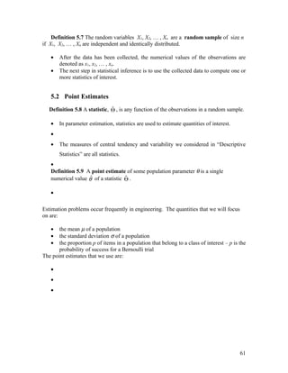 Definition 5.7 The random variables X1, X2, … , Xn are a random sample of size n
if X1, X2, … , Xn are independent and identically distributed.

   •   After the data has been collected, the numerical values of the observations are
       denoted as x1, x2, … , xn.
   •   The next step in statistical inference is to use the collected data to compute one or
       more statistics of interest.


   5.2 Point Estimates
                               ˆ
   Definition 5.8 A statistic, Θ , is any function of the observations in a random sample.

   •   In parameter estimation, statistics are used to estimate quantities of interest.
   •
   •   The measures of central tendency and variability we considered in “Descriptive
       Statistics” are all statistics.
   •
   Definition 5.9 A point estimate of some population parameter θ is a single
                    ˆ               ˆ
   numerical value θ of a statistic Θ .

   •

Estimation problems occur frequently in engineering. The quantities that we will focus
on are:

   •   the mean µ of a population
   •   the standard deviation σ of a population
   •   the proportion p of items in a population that belong to a class of interest – p is the
       probability of success for a Bernoulli trial
The point estimates that we use are:

   •
   •
   •




                                                                                           61
 