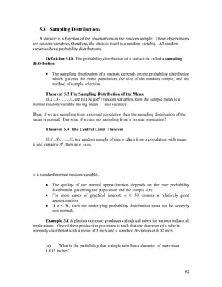 5.3 Sampling Distributions
    A statistic is a function of the observations in the random sample. These observations
are random variables, therefore, the statistic itself is a random variable. All random
variables have probability distributions.

       Definition 5.10 The probability distribution of a statistic is called a sampling
distribution.

       •   The sampling distribution of a statistic depends on the probability distribution
           which governs the entire population, the size of the random sample, and the
           method of sample selection.

        Theorem 5.3 The Sampling Distribution of the Mean
        If X1, X2, … , Xn are IID N(µ,σ2) random variables, then the sample mean is a
normal random variable having mean         and variance
  .
Thus, if we are sampling from a normal population then the sampling distribution of the
mean is normal. But what if we are not sampling from a normal population?

       Theorem 5.4 The Central Limit Theorem

       If X1, X2, … , Xn is a random sample of size n taken from a population with mean
µ and variance σ2, then as n → ∞,




is a standard normal random variable.

       •   The quality of the normal approximation depends on the true probability
           distribution governing the population and the sample size.
       •   For most cases of practical interest, n ≥ 30 ensures a relatively good
           approximation.
       •   If n < 30, then the underlying probability distribution must not be severely
           non-normal.

       Example 5.1 A plastics company produces cylindrical tubes for various industrial
applications. One of their production processes is such that the diameter of a tube is
normally distributed with a mean of 1 inch and a standard deviation of 0.02 inch.


       (a)    What is the probability that a single tube has a diameter of more than
       1.015 inches?



                                                                                          62
 