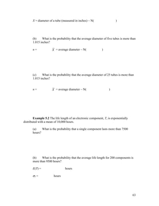 X = diameter of a tube (measured in inches) ~ N(                  )




       (b)    What is the probability that the average diameter of five tubes is more than
       1.015 inches?

       n=             X = average diameter ~ N(               )




       (c)    What is the probability that the average diameter of 25 tubes is more than
       1.015 inches?


       n=             X = average diameter ~ N(                     )




        Example 5.2 The life length of an electronic component, T, is exponentially
distributed with a mean of 10,000 hours.

       (a)    What is the probability that a single component lasts more than 7500
       hours?




       (b)    What is the probability that the average life length for 200 components is
       more than 9500 hours?

       E(T) =                    hours

       σT =             hours




                                                                                       63
 
