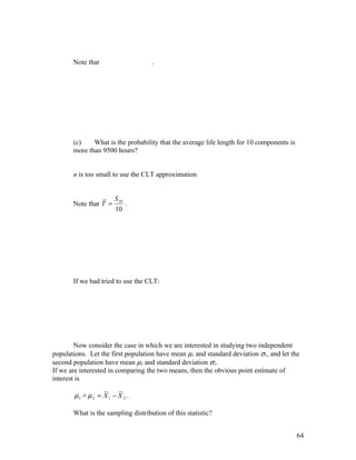 Note that                    .




       (c)    What is the probability that the average life length for 10 components is
       more than 9500 hours?


       n is too small to use the CLT approximation


                       S 10
       Note that T =        .
                       10




       If we had tried to use the CLT:




        Now consider the case in which we are interested in studying two independent
populations. Let the first population have mean µ1 and standard deviation σ1, and let the
second population have mean µ2 and standard deviation σ2.
If we are interested in comparing the two means, then the obvious point estimate of
interest is

       µ1 − µ 2 = X 1 − X 2 .
          ˆ

       What is the sampling distribution of this statistic?


                                                                                          64
 