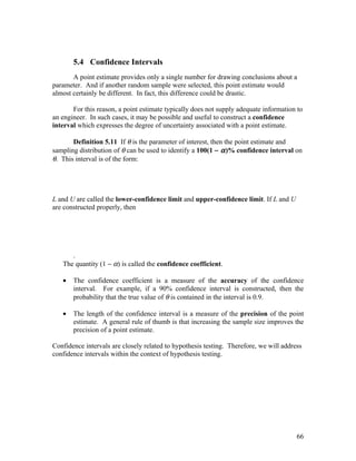 5.4 Confidence Intervals
       A point estimate provides only a single number for drawing conclusions about a
parameter. And if another random sample were selected, this point estimate would
almost certainly be different. In fact, this difference could be drastic.

       For this reason, a point estimate typically does not supply adequate information to
an engineer. In such cases, it may be possible and useful to construct a confidence
interval which expresses the degree of uncertainty associated with a point estimate.

       Definition 5.11 If θ is the parameter of interest, then the point estimate and
sampling distribution of θ can be used to identify a 100(1 − α )% confidence interval on
θ. This interval is of the form:




L and U are called the lower-confidence limit and upper-confidence limit. If L and U
are constructed properly, then




      .
   The quantity (1 − α) is called the confidence coefficient.

   •   The confidence coefficient is a measure of the accuracy of the confidence
       interval. For example, if a 90% confidence interval is constructed, then the
       probability that the true value of θ is contained in the interval is 0.9.

   •   The length of the confidence interval is a measure of the precision of the point
       estimate. A general rule of thumb is that increasing the sample size improves the
       precision of a point estimate.

Confidence intervals are closely related to hypothesis testing. Therefore, we will address
confidence intervals within the context of hypothesis testing.




                                                                                        66
 