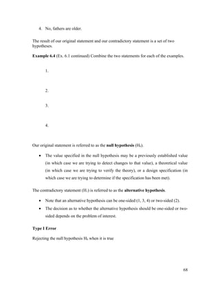 4. No, fathers are older.

The result of our original statement and our contradictory statement is a set of two
hypotheses.

Example 6.4 (Ex. 6.1 continued) Combine the two statements for each of the examples.


       1.



       2.


       3.



       4.



Our original statement is referred to as the null hypothesis (H0).

   •   The value specified in the null hypothesis may be a previously established value
       (in which case we are trying to detect changes to that value), a theoretical value
       (in which case we are trying to verify the theory), or a design specification (in
       which case we are trying to determine if the specification has been met).

The contradictory statement (H1) is referred to as the alternative hypothesis.

   •   Note that an alternative hypothesis can be one-sided (1, 3, 4) or two-sided (2).
   •   The decision as to whether the alternative hypothesis should be one-sided or two-
       sided depends on the problem of interest.

Type I Error

Rejecting the null hypothesis H0 when it is true




                                                                                          68
 