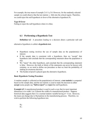 For example, the true mean of example 2.4.1 is 3.0. However, for the randomly selected
sample we could observe that the test statistic x falls into the critical region. Therefore,
we could reject the null hypothesis in favor of the alternative hypothesis H1.

Type II Error
Failing to reject the null hypothesis when it is false.




       6.1 Performing a Hypothesis Test
       Definition 6.2 A procedure leading to a decision about a particular null and

alternative hypothesis is called a hypothesis test.



   •   Hypothesis testing involves the use of sample data on the population(s) of
       interest.
   •   If the sample data is consistent with a hypothesis, then we “accept” that
       hypothesis and conclude that the corresponding statement about the population is
       true.
   •   We “reject” the other hypothesis, and conclude that the corresponding statement
       is false. However, the truth or falsity of the statements can never be known with
       certainty, so we need to define our procedure so that we limit the probability of
       making an erroneous decision.
   •   The burden of proof is placed upon the alternative hypothesis.

Basic Hypothesis Testing Procedure

A random sample is collected on the population(s) of interest, a test statistic is computed
based on the sample data, and the test statistic is used to make the decision to either
accept (some people say “fail to reject”) or reject the null hypothesis.

Example 6.5 A manufactured product is used in such a way that its most important
dimension is its width. Let X denote the width of a manufactured product. Suppose
historical data suggests that X is a normal random variable having σ = 4 cm. However,
the mean can change due to fluctuations in the manufacturing process. Therefore, we
wish to perform the following hypothesis test.


       H0:
       H1:




                                                                                           69
 