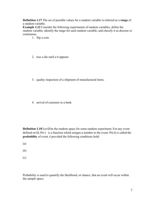 Definition 1.17 The set of possible values for a random variable is referred as a range of
a random variable.
Example 1.12 Consider the following experiments of random variables, define the
random variable, identify the range for each random variable, and classify it as discrete or
continuous.
       1. flip a coin




       2. toss a die until a 6 appears




       3. quality inspection of a shipment of manufactured items.




       4. arrival of customer to a bank




Definition 1.18 Let Ω be the random space for some random experiment. For any event
defined on Ω, Pr(·) is a function which assigns a number to the event. Pr(A) is called the
probability of event A provided the following conditions hold:

(a)

(b)

(c)




Probability is used to quantify the likelihood, or chance, that an event will occur within
the sample space.


                                                                                             7
 